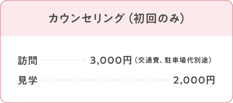 カウンセリング（初回のみ）
訪問：3,000円（交通費、駐車場代別途）
見学：2,000円