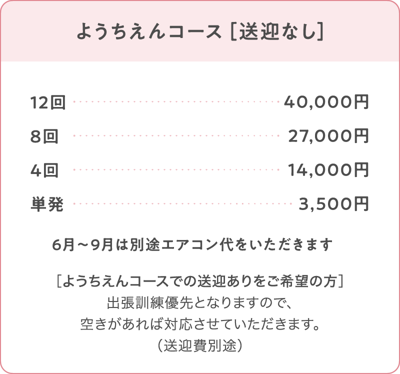 ようちえんコース［送迎なし］
12回：40,000円
8回：27,000円
4回：14,000円
単発：3,500円
※6月〜9月は別途エアコン代をいただきます
