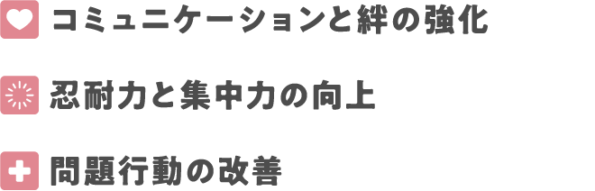 コミュニケーションと絆の強化
忍耐力と集中力の向上
問題行動の改善