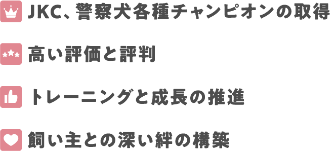 JKC、警察犬各種チャンピオンの取得
高い評価と評判
トレーニングと成長の推進
飼い主との深い絆の構築